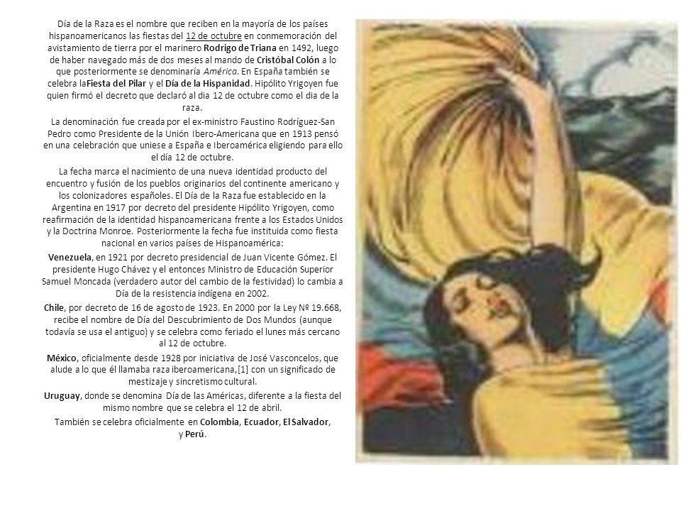Día de la Raza es el nombre que reciben en la mayoría de los países hispanoamericanos las fiestas del 12 de octubre en conmemoración del avistamiento de tierra por el marinero Rodrigo de Triana en 1492, luego de haber navegado más de dos meses al mando de Cristóbal Colón a lo que posteriormente se denominaría América. En España también se celebra laFiesta del Pilar y el Día de la Hispanidad. Hipólito Yrigoyen fue quien firmó el decreto que declaró al dia 12 de octubre como el dia de la raza.