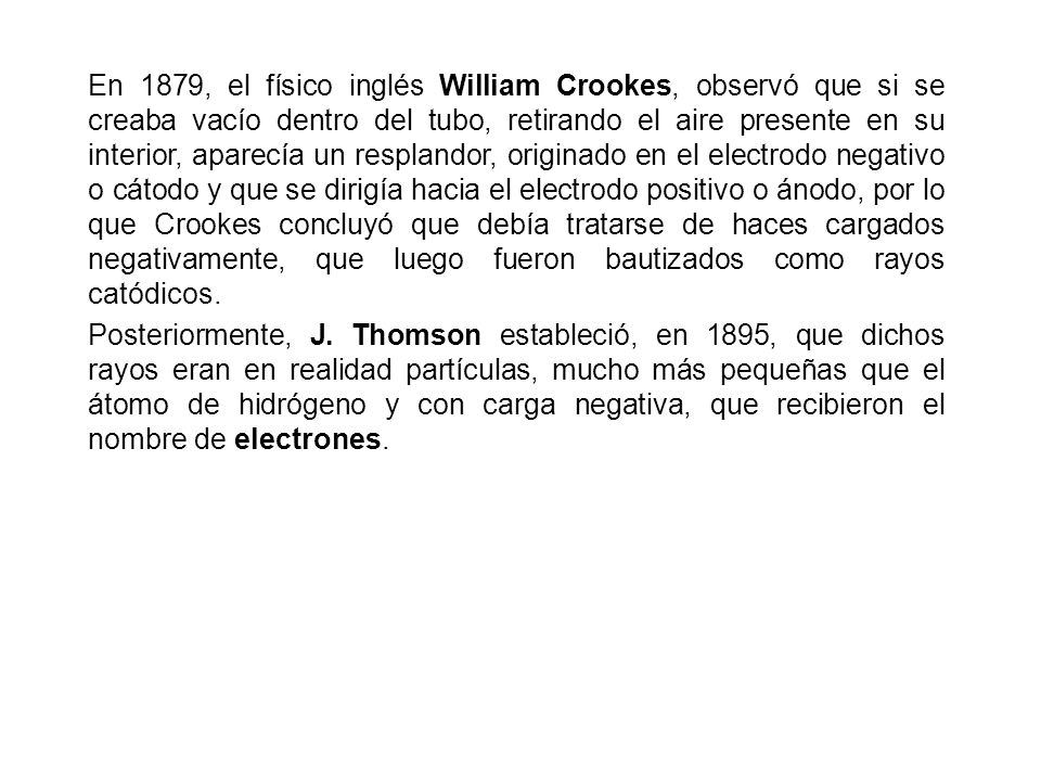 En 1879, el físico inglés William Crookes, observó que si se creaba vacío dentro del tubo, retirando el aire presente en su interior, aparecía un resplandor, originado en el electrodo negativo o cátodo y que se dirigía hacia el electrodo positivo o ánodo, por lo que Crookes concluyó que debía tratarse de haces cargados negativamente, que luego fueron bautizados como rayos catódicos.