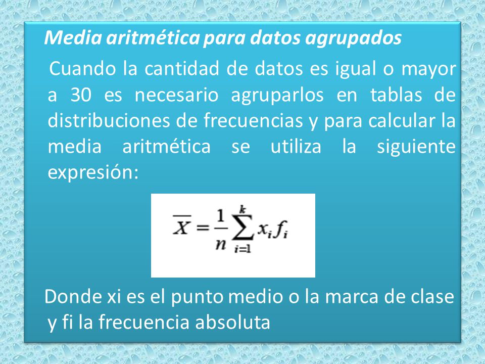 Media aritmética para datos agrupados Cuando la cantidad de datos es igual o mayor a 30 es necesario agruparlos en tablas de distribuciones de frecuencias y para calcular la media aritmética se utiliza la siguiente expresión: Donde xi es el punto medio o la marca de clase y fi la frecuencia absoluta