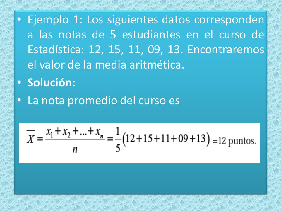 Ejemplo 1: Los siguientes datos corresponden a las notas de 5 estudiantes en el curso de Estadística: 12, 15, 11, 09, 13. Encontraremos el valor de la media aritmética.