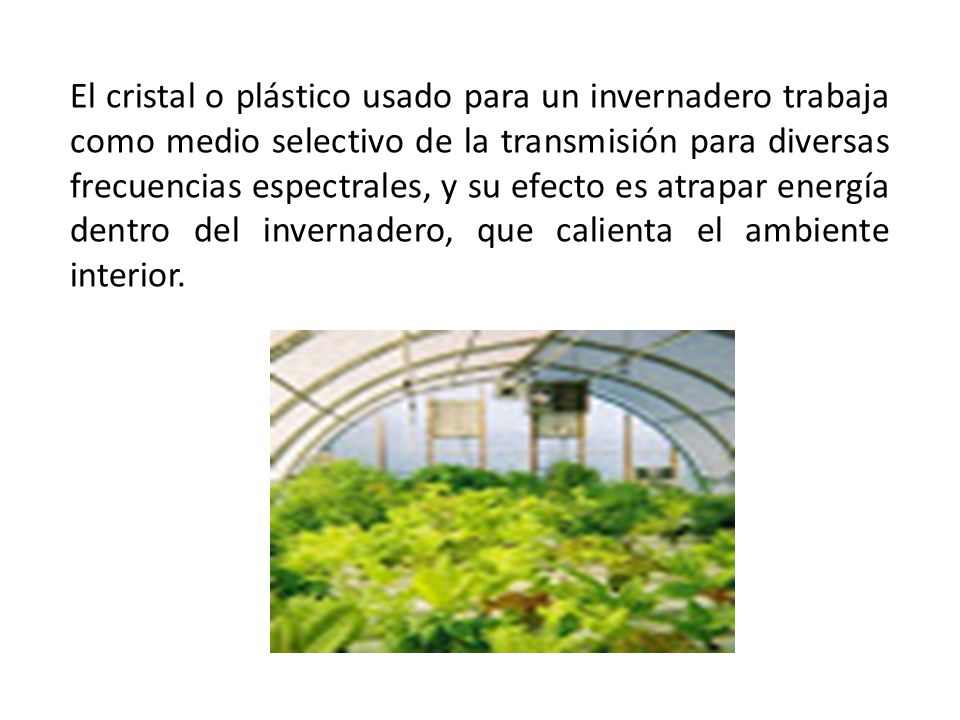 El cristal o plástico usado para un invernadero trabaja como medio selectivo de la transmisión para diversas frecuencias espectrales, y su efecto es atrapar energía dentro del invernadero, que calienta el ambiente interior.