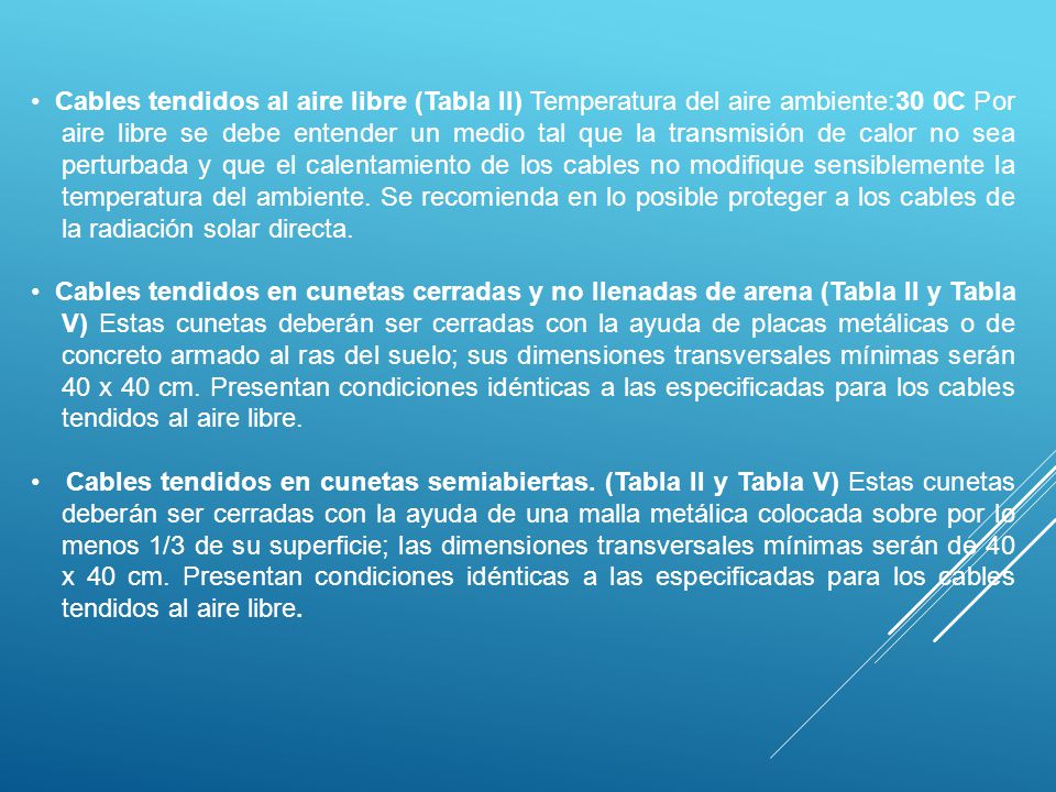 • Cables tendidos al aire libre (Tabla II) Temperatura del aire ambiente:30 0C Por aire libre se debe entender un medio tal que la transmisión de calor no sea perturbada y que el calentamiento de los cables no modifique sensiblemente la temperatura del ambiente. Se recomienda en lo posible proteger a los cables de la radiación solar directa.