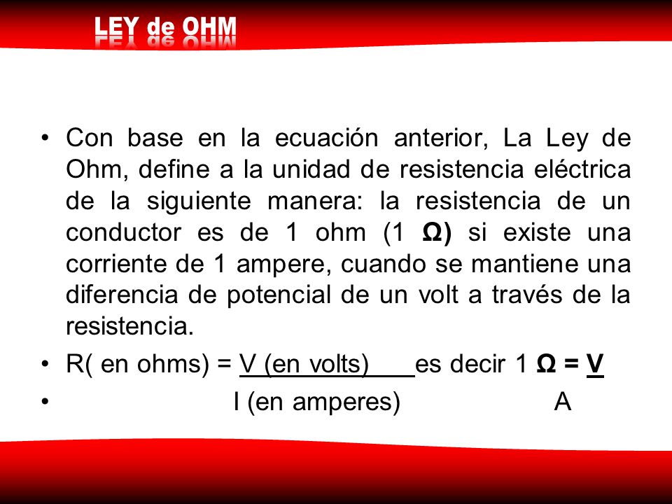 Con base en la ecuación anterior, La Ley de Ohm, define a la unidad de resistencia eléctrica de la siguiente manera: la resistencia de un conductor es de 1 ohm (1 Ω) si existe una corriente de 1 ampere, cuando se mantiene una diferencia de potencial de un volt a través de la resistencia.