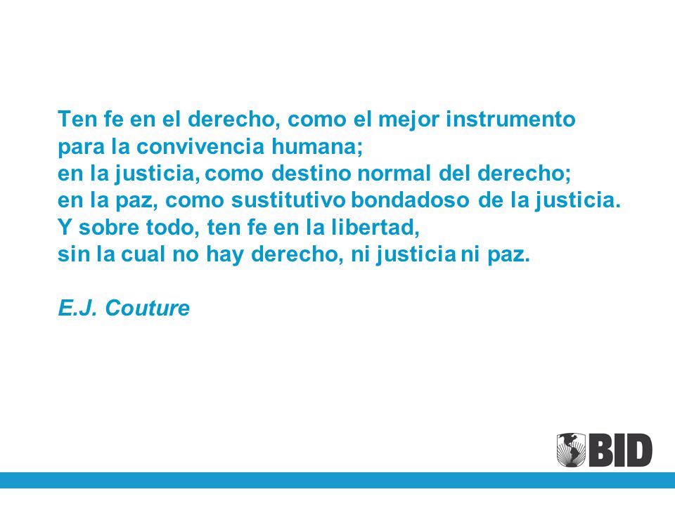 Ten fe en el derecho, como el mejor instrumento para la convivencia humana; en la justicia, como destino normal del derecho; en la paz, como sustitutivo bondadoso de la justicia.