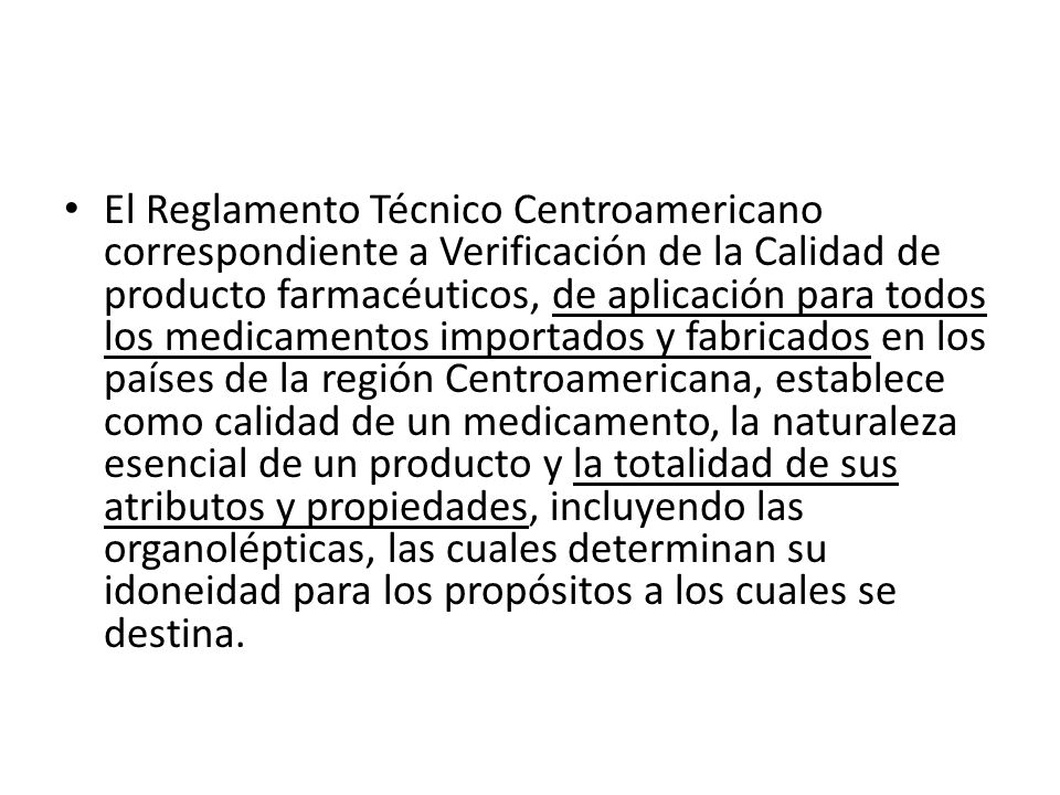 El Reglamento Técnico Centroamericano correspondiente a Verificación de la Calidad de producto farmacéuticos, de aplicación para todos los medicamentos importados y fabricados en los países de la región Centroamericana, establece como calidad de un medicamento, la naturaleza esencial de un producto y la totalidad de sus atributos y propiedades, incluyendo las organolépticas, las cuales determinan su idoneidad para los propósitos a los cuales se destina.