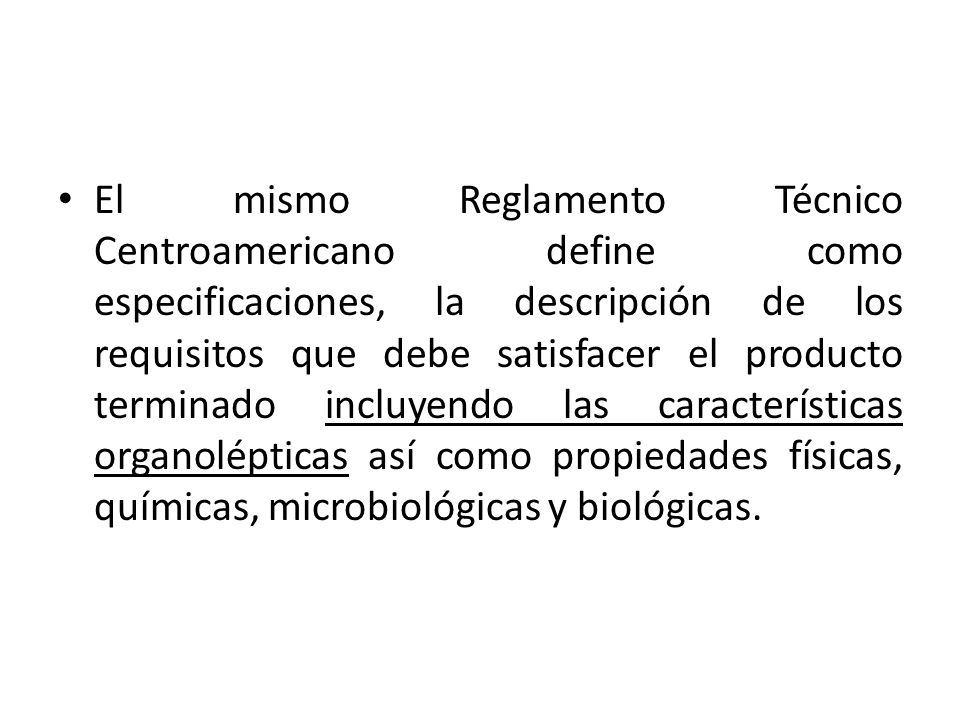 El mismo Reglamento Técnico Centroamericano define como especificaciones, la descripción de los requisitos que debe satisfacer el producto terminado incluyendo las características organolépticas así como propiedades físicas, químicas, microbiológicas y biológicas.
