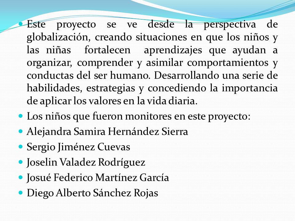 Este proyecto se ve desde la perspectiva de globalización, creando situaciones en que los niños y las niñas fortalecen aprendizajes que ayudan a organizar, comprender y asimilar comportamientos y conductas del ser humano. Desarrollando una serie de habilidades, estrategias y concediendo la importancia de aplicar los valores en la vida diaria.