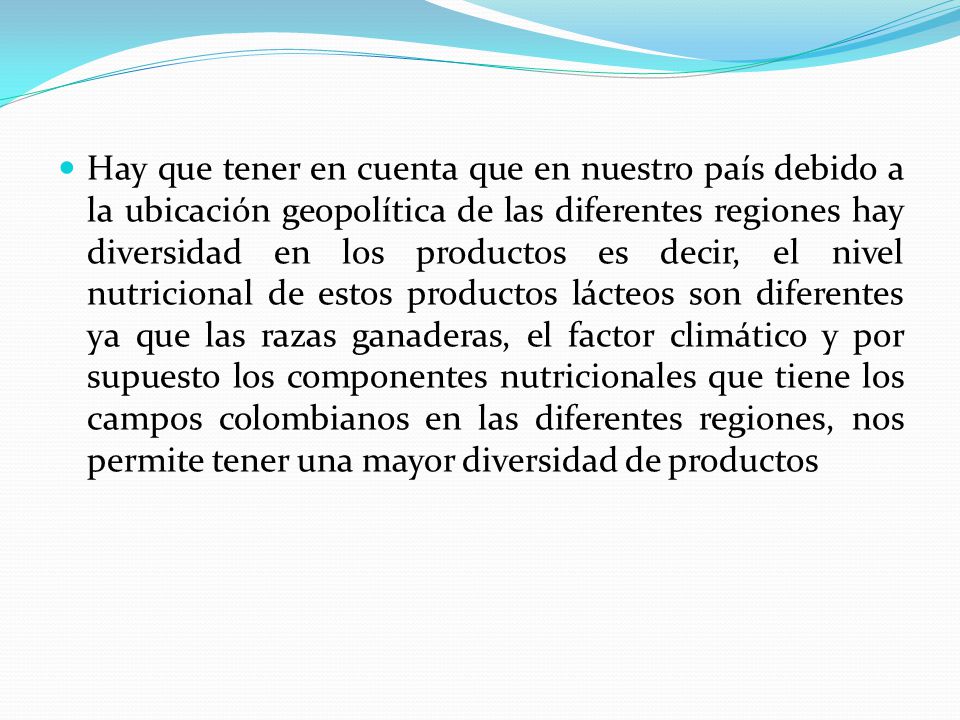 Hay que tener en cuenta que en nuestro país debido a la ubicación geopolítica de las diferentes regiones hay diversidad en los productos es decir, el nivel nutricional de estos productos lácteos son diferentes ya que las razas ganaderas, el factor climático y por supuesto los componentes nutricionales que tiene los campos colombianos en las diferentes regiones, nos permite tener una mayor diversidad de productos