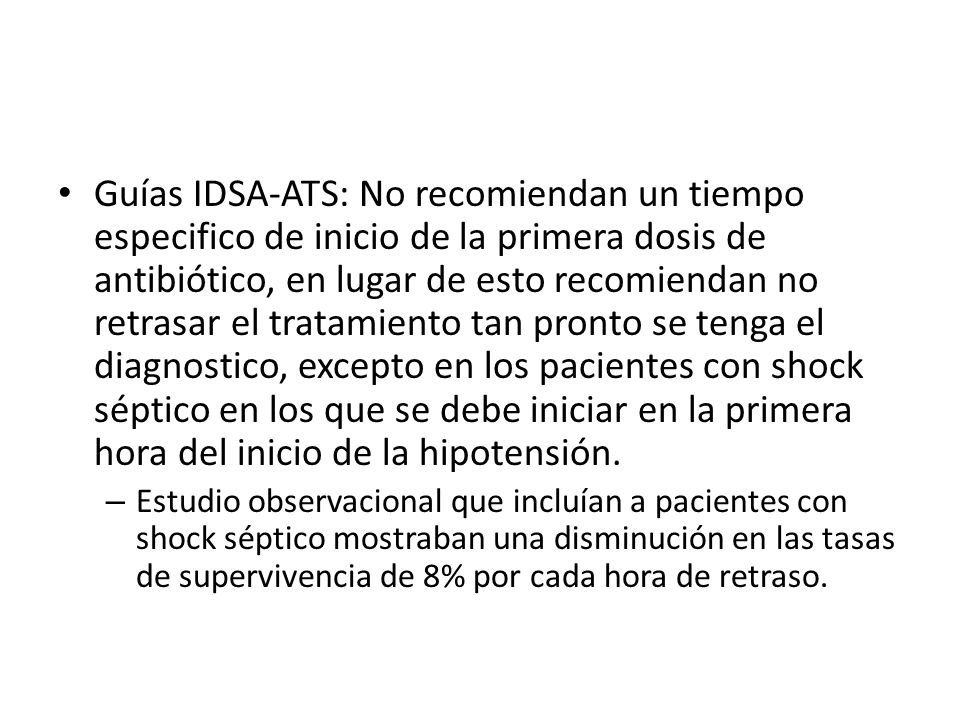 Guías IDSA-ATS: No recomiendan un tiempo especifico de inicio de la primera dosis de antibiótico, en lugar de esto recomiendan no retrasar el tratamiento tan pronto se tenga el diagnostico, excepto en los pacientes con shock séptico en los que se debe iniciar en la primera hora del inicio de la hipotensión.