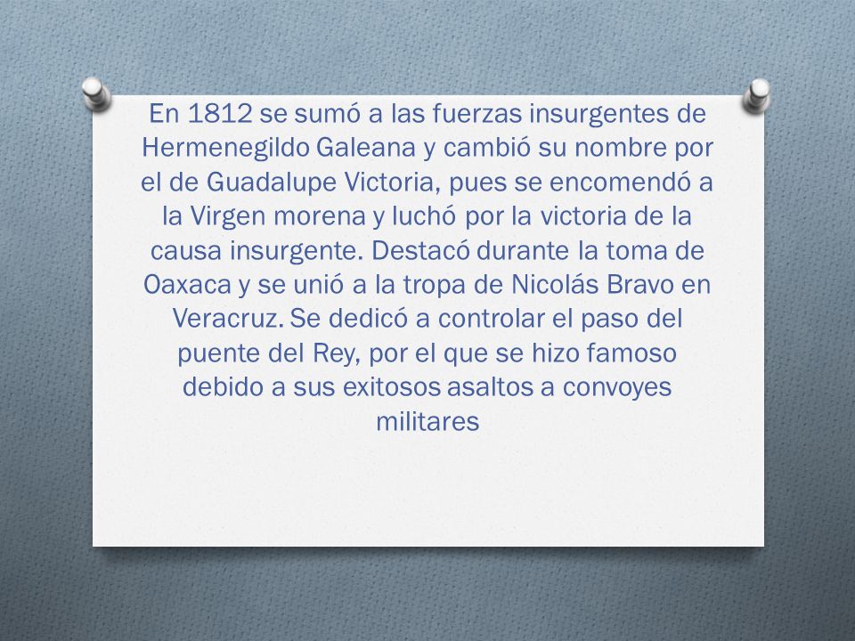 En 1812 se sumó a las fuerzas insurgentes de Hermenegildo Galeana y cambió su nombre por el de Guadalupe Victoria, pues se encomendó a la Virgen morena y luchó por la victoria de la causa insurgente.