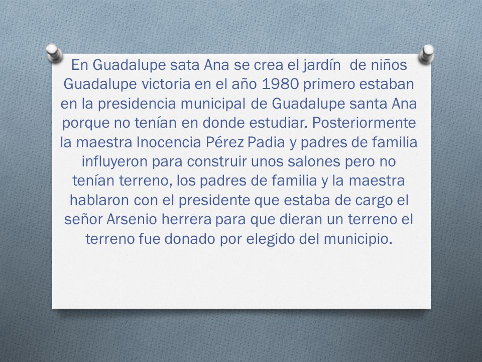 En Guadalupe sata Ana se crea el jardín de niños Guadalupe victoria en el año 1980 primero estaban en la presidencia municipal de Guadalupe santa Ana porque no tenían en donde estudiar.