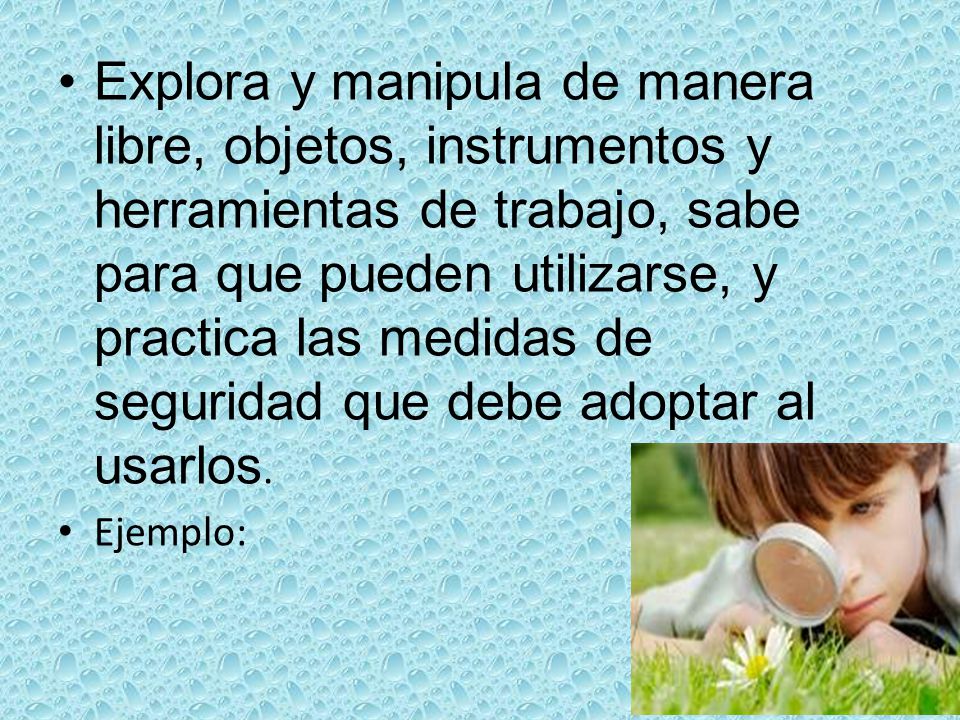 Explora y manipula de manera libre, objetos, instrumentos y herramientas de trabajo, sabe para que pueden utilizarse, y practica las medidas de seguridad que debe adoptar al usarlos.