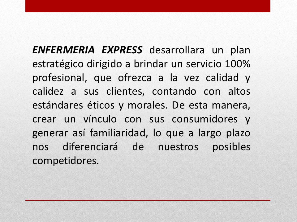 ENFERMERIA EXPRESS desarrollara un plan estratégico dirigido a brindar un servicio 100% profesional, que ofrezca a la vez calidad y calidez a sus clientes, contando con altos estándares éticos y morales.