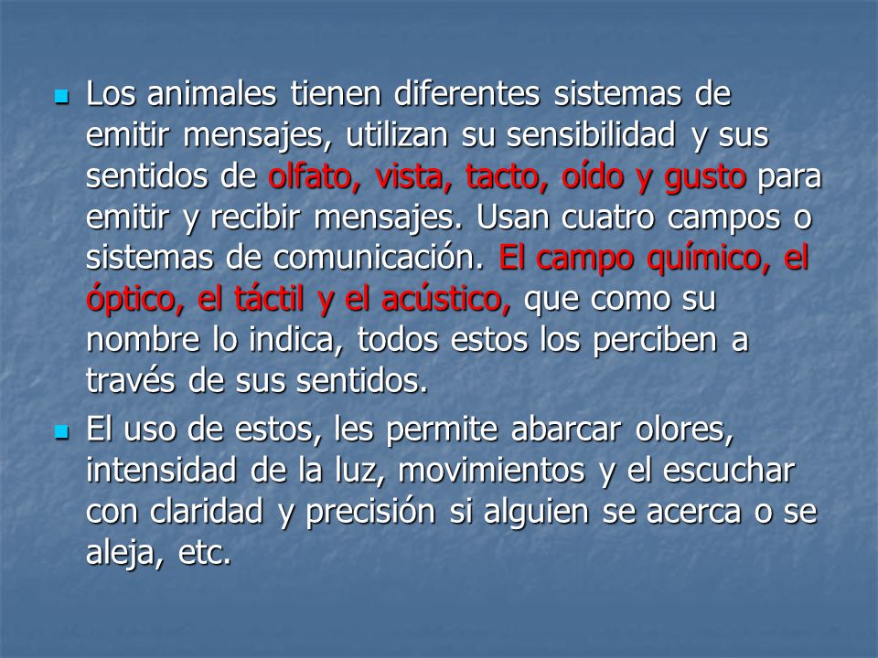 Los animales tienen diferentes sistemas de emitir mensajes, utilizan su sensibilidad y sus sentidos de olfato, vista, tacto, oído y gusto para emitir y recibir mensajes. Usan cuatro campos o sistemas de comunicación. El campo químico, el óptico, el táctil y el acústico, que como su nombre lo indica, todos estos los perciben a través de sus sentidos.