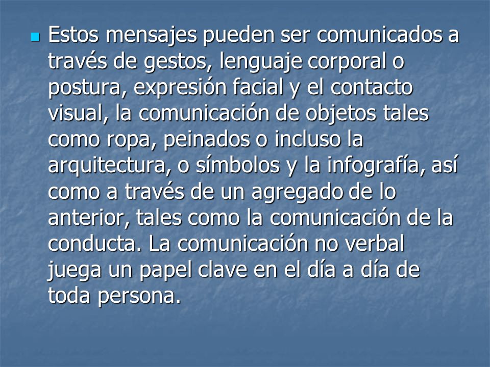 Estos mensajes pueden ser comunicados a través de gestos, lenguaje corporal o postura, expresión facial y el contacto visual, la comunicación de objetos tales como ropa, peinados o incluso la arquitectura, o símbolos y la infografía, así como a través de un agregado de lo anterior, tales como la comunicación de la conducta.