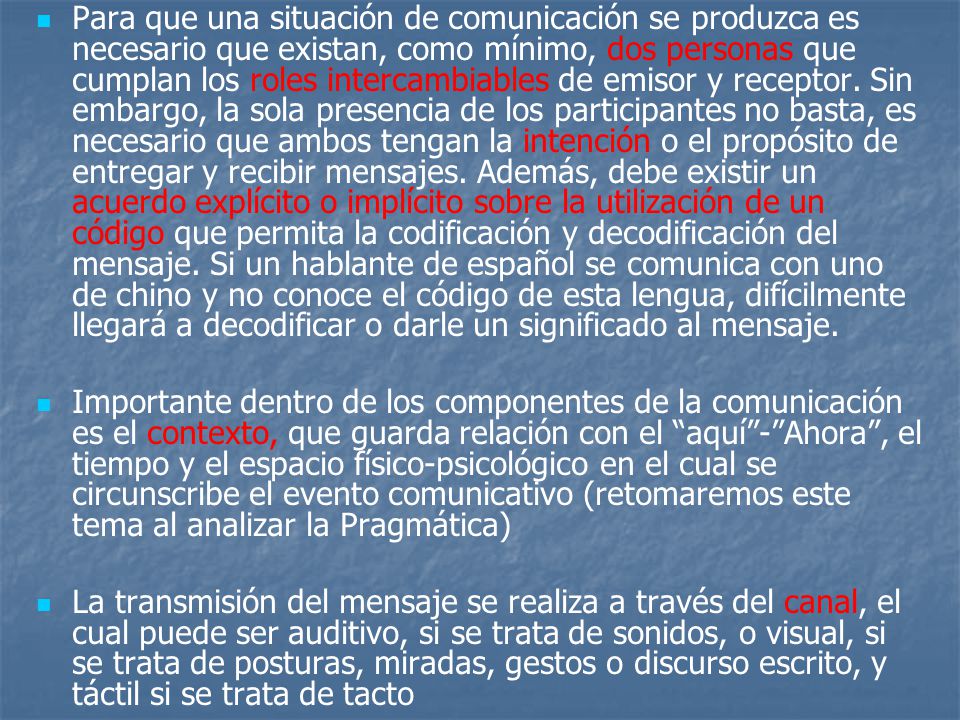 Para que una situación de comunicación se produzca es necesario que existan, como mínimo, dos personas que cumplan los roles intercambiables de emisor y receptor. Sin embargo, la sola presencia de los participantes no basta, es necesario que ambos tengan la intención o el propósito de entregar y recibir mensajes. Además, debe existir un acuerdo explícito o implícito sobre la utilización de un código que permita la codificación y decodificación del mensaje. Si un hablante de español se comunica con uno de chino y no conoce el código de esta lengua, difícilmente llegará a decodificar o darle un significado al mensaje.