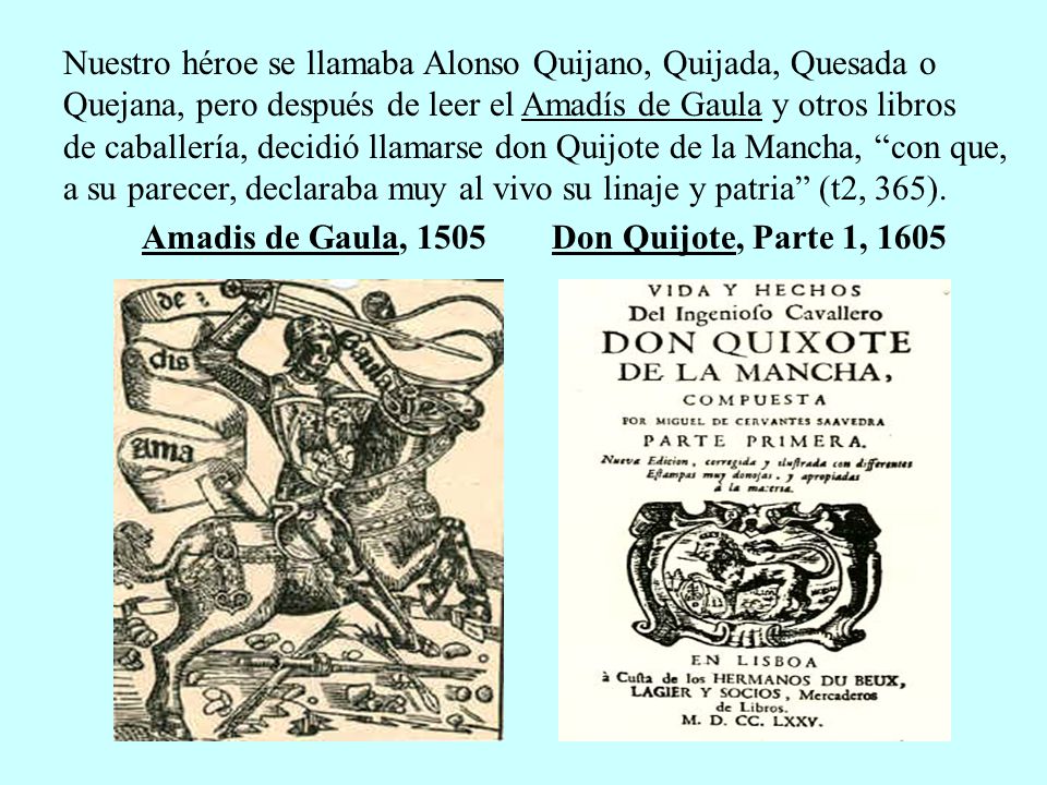 Nuestro héroe se llamaba Alonso Quijano, Quijada, Quesada o Quejana, pero después de leer el Amadís de Gaula y otros libros de caballería, decidió llamarse don Quijote de la Mancha, con que, a su parecer, declaraba muy al vivo su linaje y patria (t2, 365).