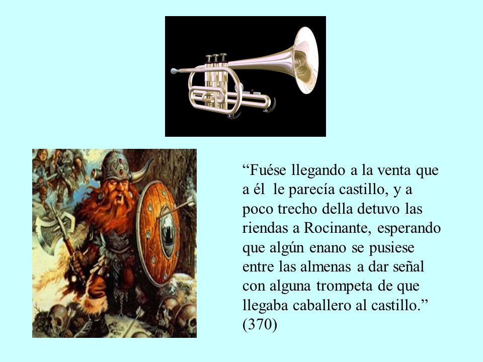 Fuése llegando a la venta que a él le parecía castillo, y a poco trecho della detuvo las riendas a Rocinante, esperando que algún enano se pusiese entre las almenas a dar señal con alguna trompeta de que llegaba caballero al castillo. (370)