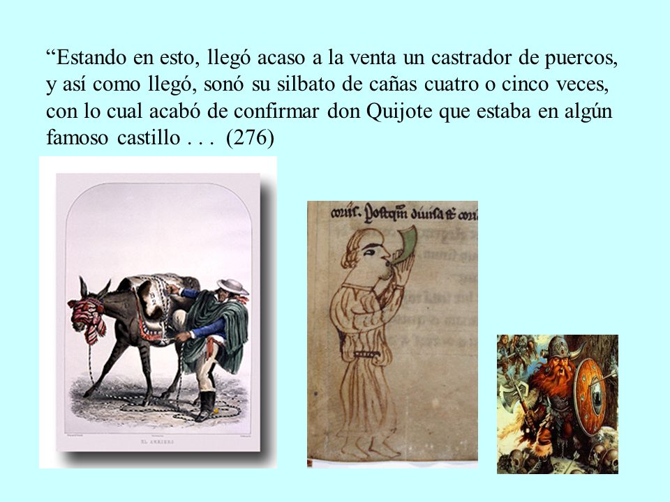 Estando en esto, llegó acaso a la venta un castrador de puercos, y así como llegó, sonó su silbato de cañas cuatro o cinco veces, con lo cual acabó de confirmar don Quijote que estaba en algún famoso castillo .