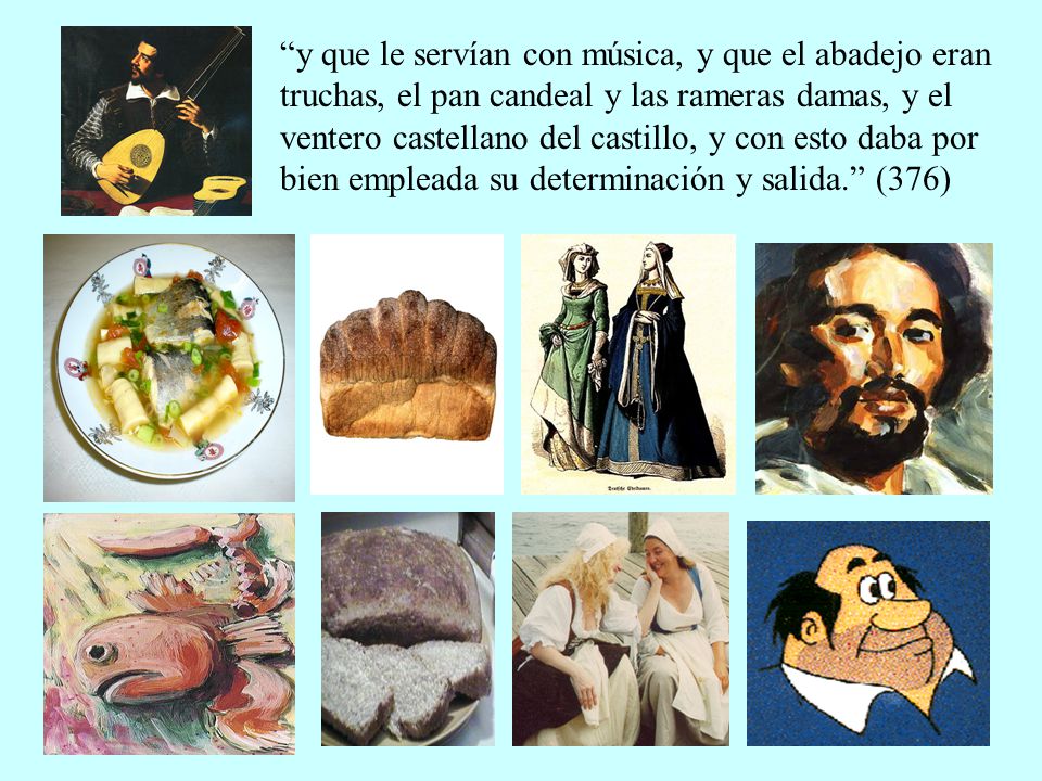y que le servían con música, y que el abadejo eran truchas, el pan candeal y las rameras damas, y el ventero castellano del castillo, y con esto daba por bien empleada su determinación y salida. (376)