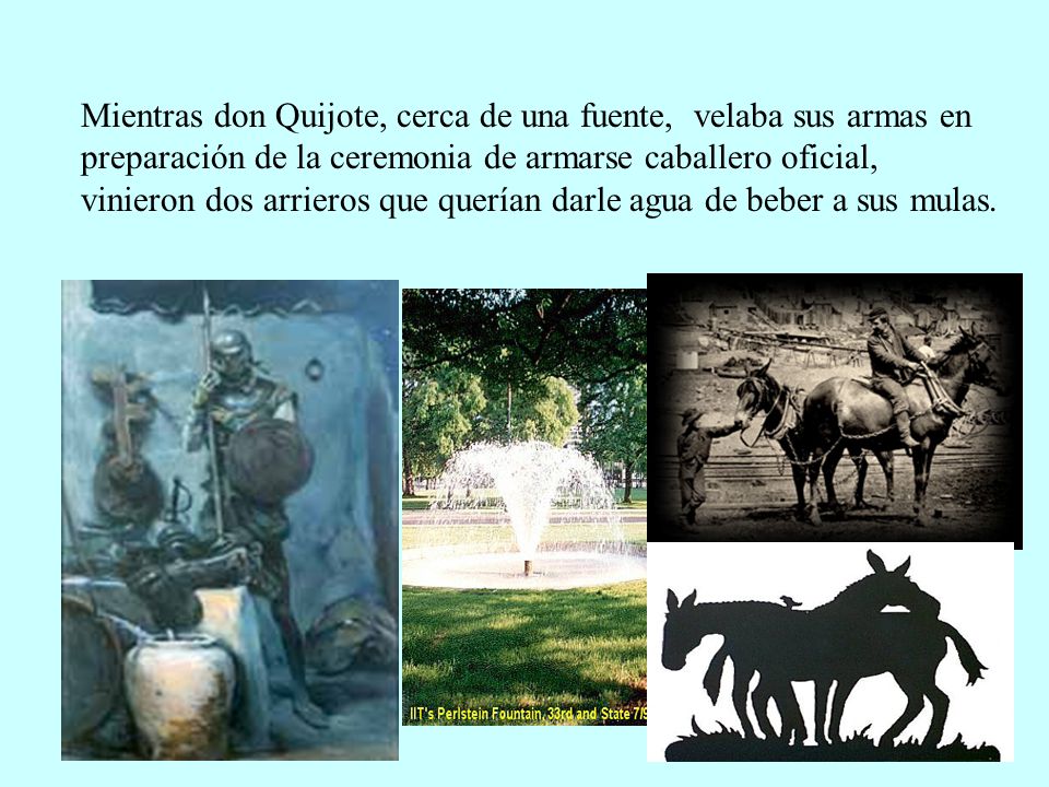 Mientras don Quijote, cerca de una fuente, velaba sus armas en preparación de la ceremonia de armarse caballero oficial, vinieron dos arrieros que querían darle agua de beber a sus mulas.