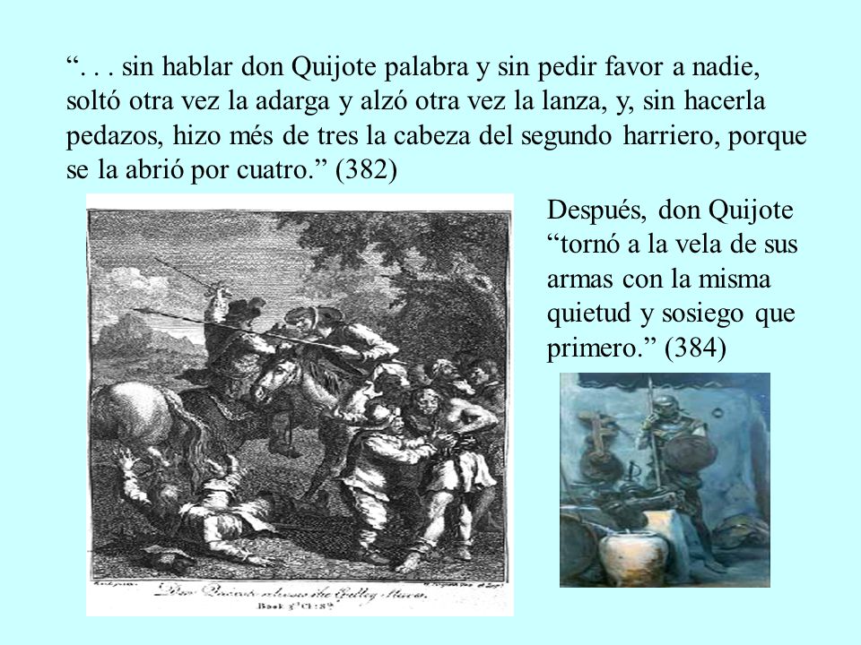 sin hablar don Quijote palabra y sin pedir favor a nadie, soltó otra vez la adarga y alzó otra vez la lanza, y, sin hacerla pedazos, hizo més de tres la cabeza del segundo harriero, porque se la abrió por cuatro. (382)