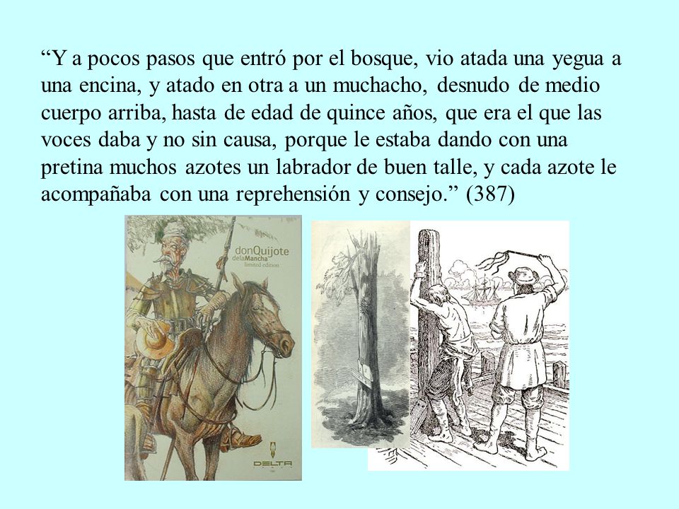 Y a pocos pasos que entró por el bosque, vio atada una yegua a una encina, y atado en otra a un muchacho, desnudo de medio cuerpo arriba, hasta de edad de quince años, que era el que las voces daba y no sin causa, porque le estaba dando con una pretina muchos azotes un labrador de buen talle, y cada azote le acompañaba con una reprehensión y consejo. (387)