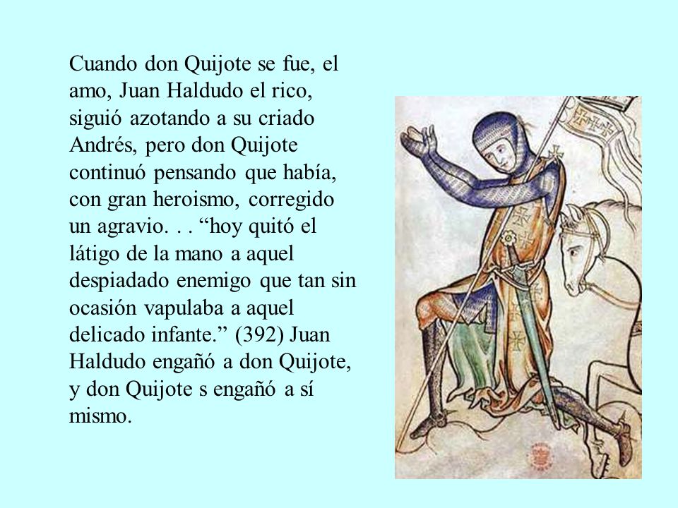 Cuando don Quijote se fue, el amo, Juan Haldudo el rico, siguió azotando a su criado Andrés, pero don Quijote continuó pensando que había, con gran heroismo, corregido un agravio.