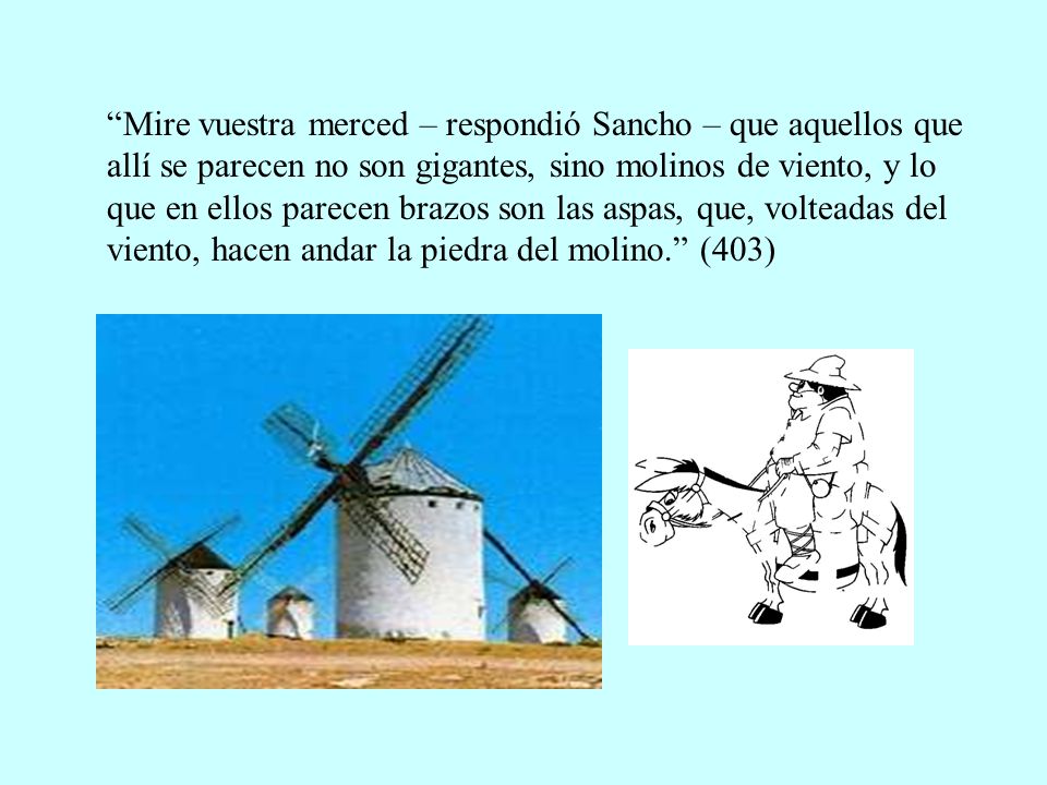 Mire vuestra merced – respondió Sancho – que aquellos que allí se parecen no son gigantes, sino molinos de viento, y lo que en ellos parecen brazos son las aspas, que, volteadas del viento, hacen andar la piedra del molino. (403)