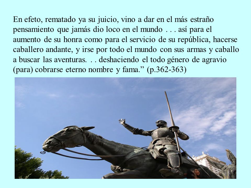 En efeto, rematado ya su juicio, vino a dar en el más estraño pensamiento que jamás dio loco en el mundo .