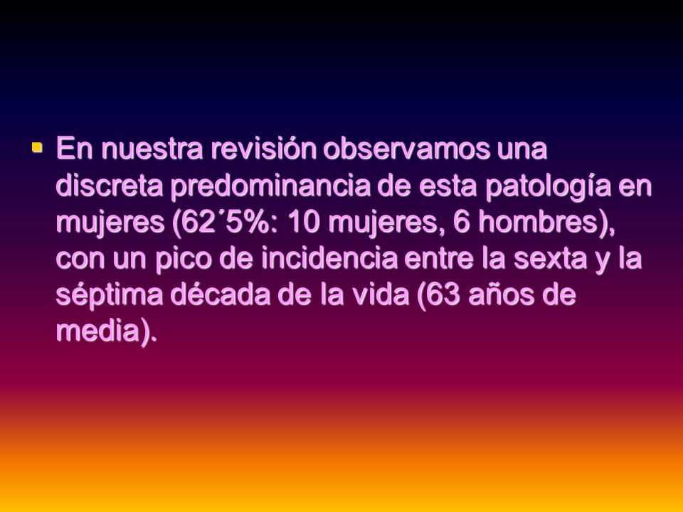 En nuestra revisión observamos una discreta predominancia de esta patología en mujeres (62´5%: 10 mujeres, 6 hombres), con un pico de incidencia entre la sexta y la séptima década de la vida (63 años de media).