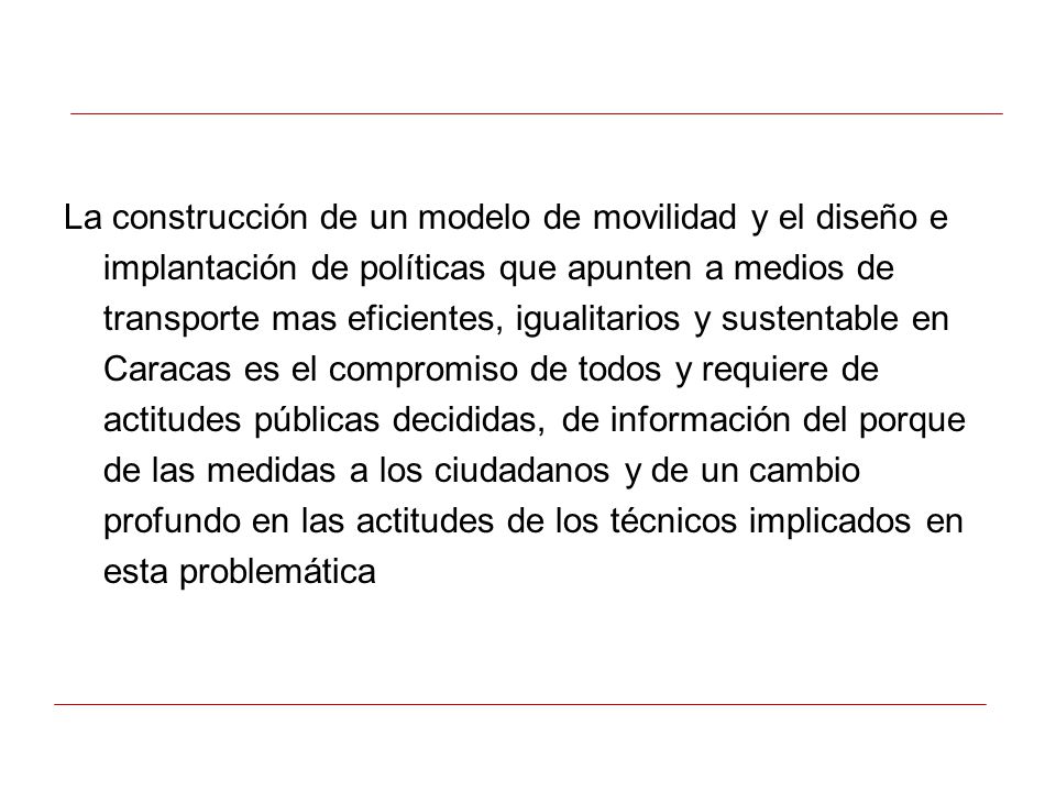 La construcción de un modelo de movilidad y el diseño e implantación de políticas que apunten a medios de transporte mas eficientes, igualitarios y sustentable en Caracas es el compromiso de todos y requiere de actitudes públicas decididas, de información del porque de las medidas a los ciudadanos y de un cambio profundo en las actitudes de los técnicos implicados en esta problemática
