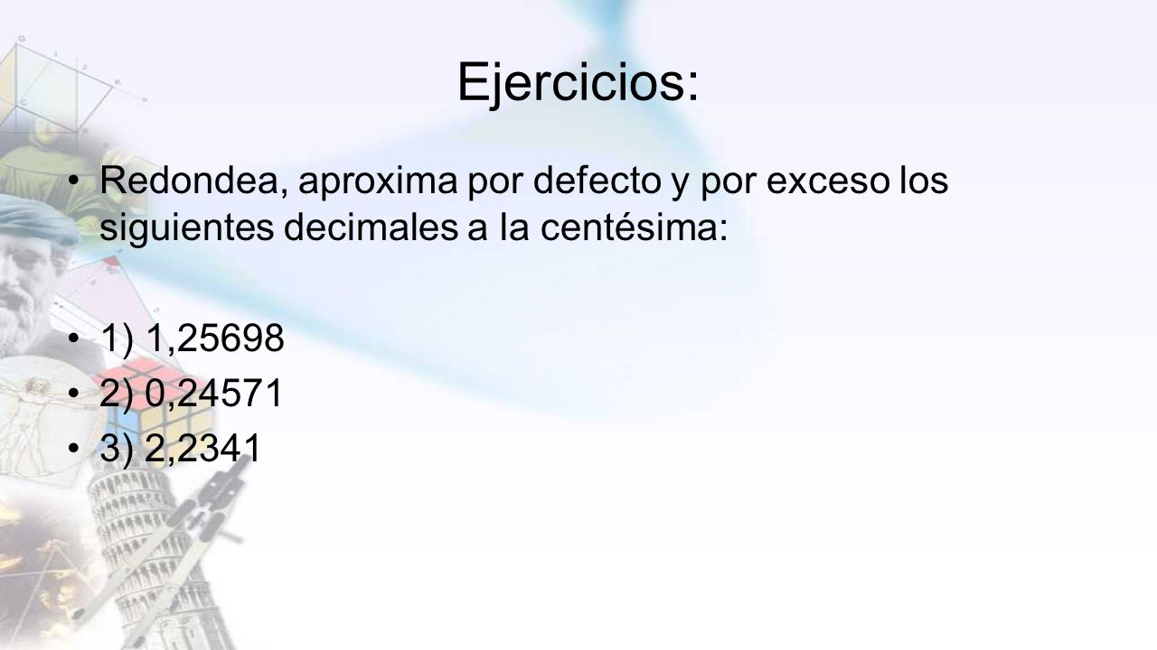 Ejercicios: Redondea, aproxima por defecto y por exceso los siguientes decimales a la centésima: 1) 1,