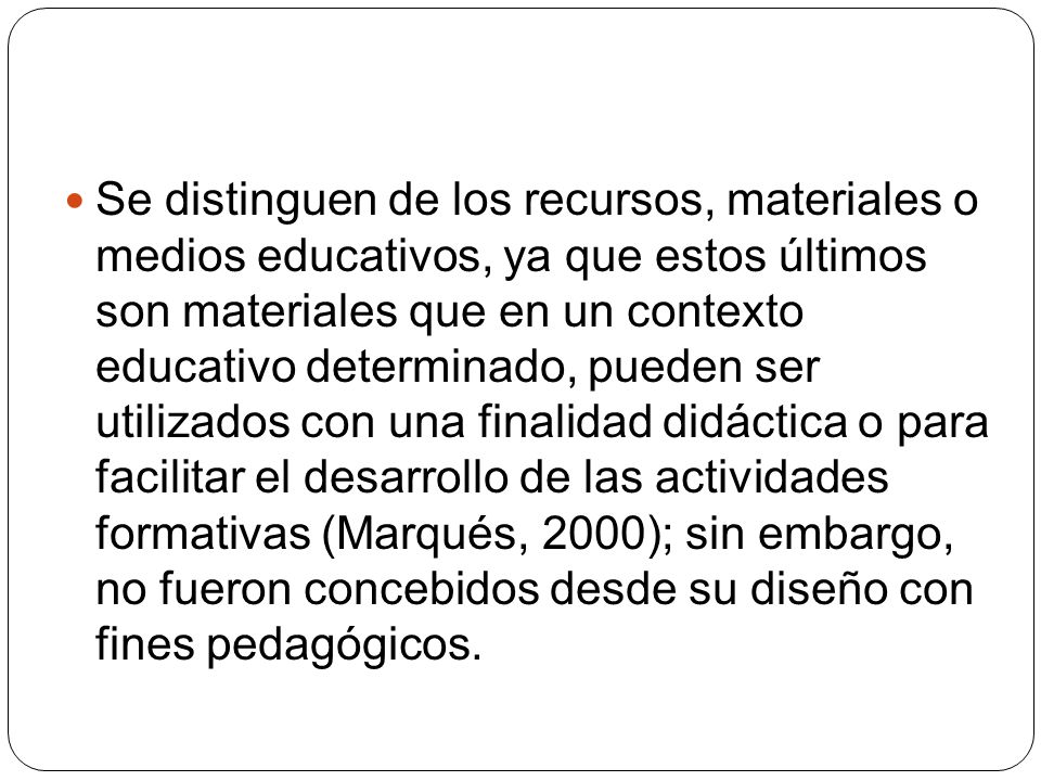 Se distinguen de los recursos, materiales o medios educativos, ya que estos últimos son materiales que en un contexto educativo determinado, pueden ser utilizados con una finalidad didáctica o para facilitar el desarrollo de las actividades formativas (Marqués, 2000); sin embargo, no fueron concebidos desde su diseño con fines pedagógicos.