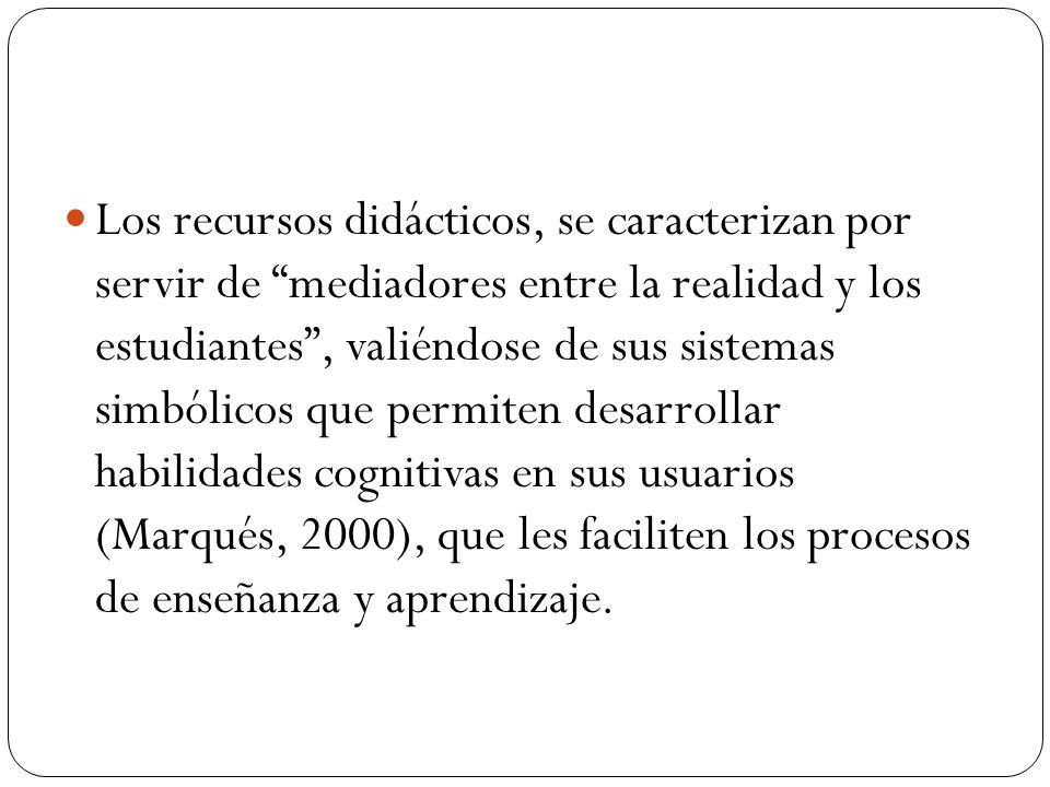 Los recursos didácticos, se caracterizan por servir de mediadores entre la realidad y los estudiantes , valiéndose de sus sistemas simbólicos que permiten desarrollar habilidades cognitivas en sus usuarios (Marqués, 2000), que les faciliten los procesos de enseñanza y aprendizaje.
