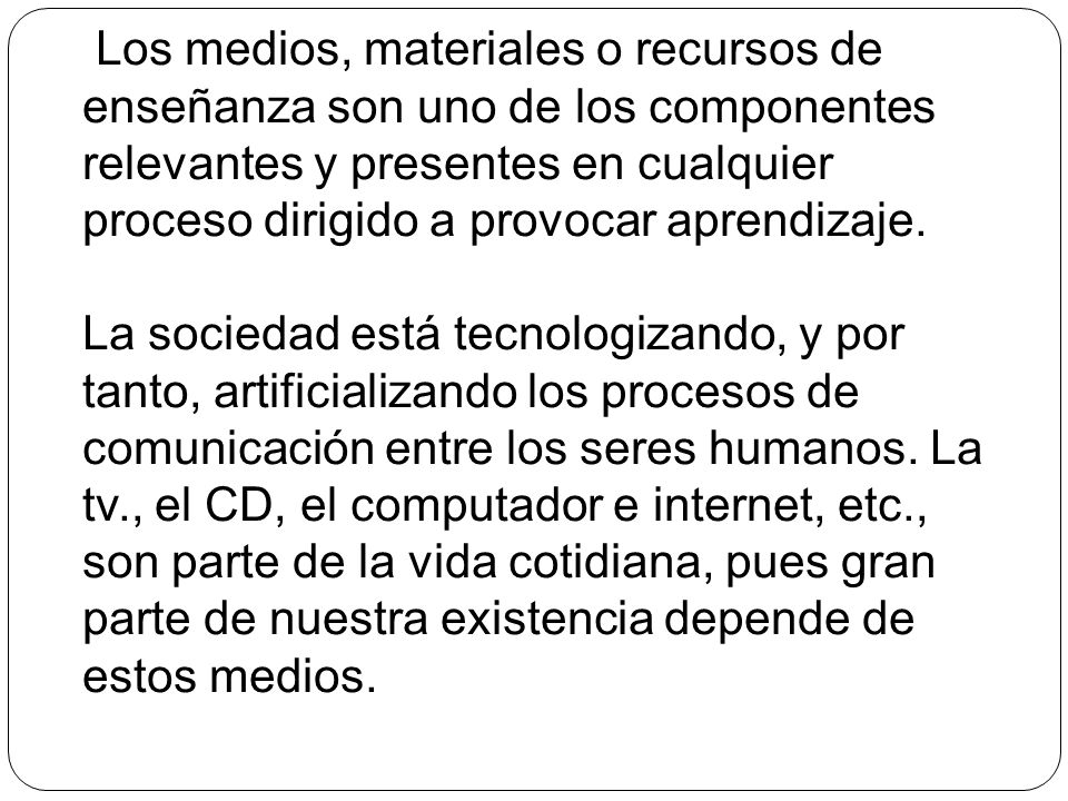 Los medios, materiales o recursos de enseñanza son uno de los componentes relevantes y presentes en cualquier proceso dirigido a provocar aprendizaje.