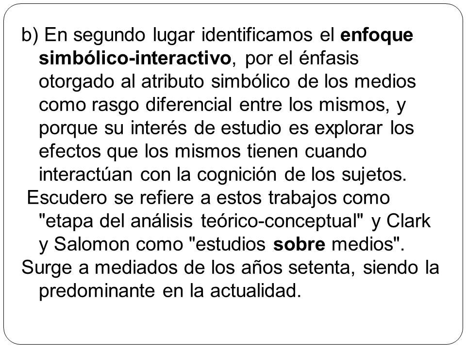 b) En segundo lugar identificamos el enfoque simbólico-interactivo, por el énfasis otorgado al atributo simbólico de los medios como rasgo diferencial entre los mismos, y porque su interés de estudio es explorar los efectos que los mismos tienen cuando interactúan con la cognición de los sujetos.