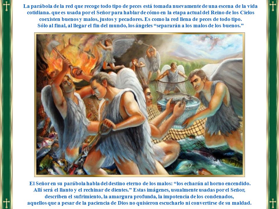 La parábola de la red que recoge todo tipo de peces está tomada nuevamente de una escena de la vida cotidiana. que es usada por el Señor para hablar de cómo en la etapa actual del Reino de los Cielos coexisten buenos y malos, justos y pecadores. Es como la red llena de peces de todo tipo.