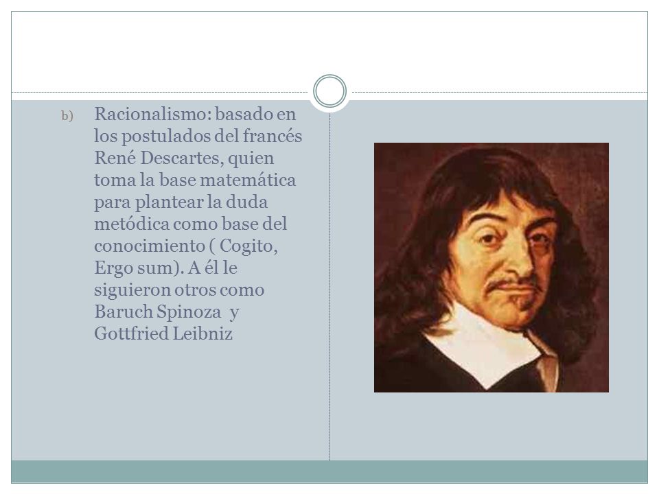 Racionalismo: basado en los postulados del francés René Descartes, quien toma la base matemática para plantear la duda metódica como base del conocimiento ( Cogito, Ergo sum).