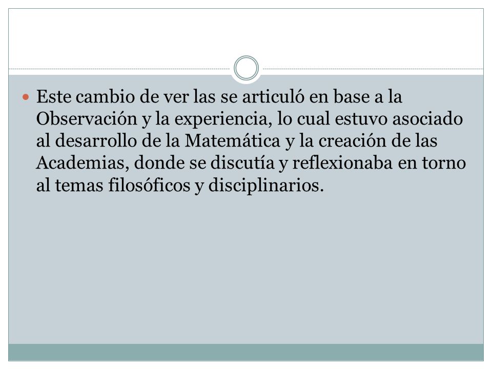 Este cambio de ver las se articuló en base a la Observación y la experiencia, lo cual estuvo asociado al desarrollo de la Matemática y la creación de las Academias, donde se discutía y reflexionaba en torno al temas filosóficos y disciplinarios.