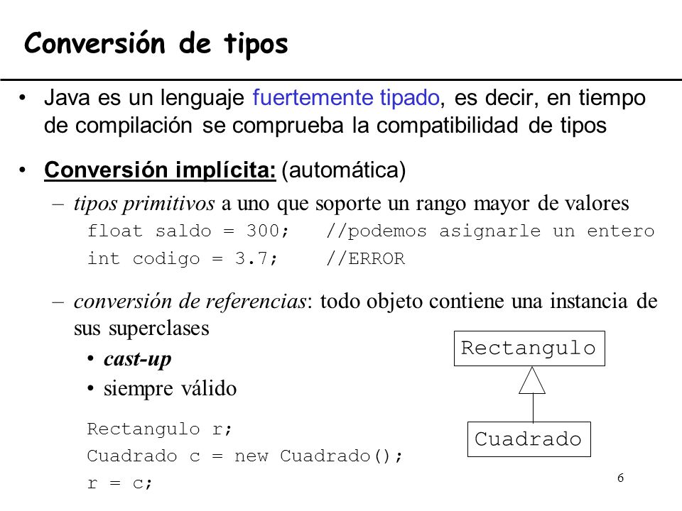 Conversión de tipos Java es un lenguaje fuertemente tipado, es decir, en tiempo de compilación se comprueba la compatibilidad de tipos.