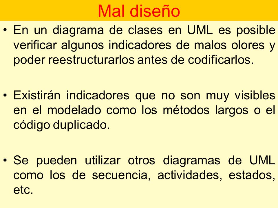 Mal diseño En un diagrama de clases en UML es posible verificar algunos indicadores de malos olores y poder reestructurarlos antes de codificarlos.