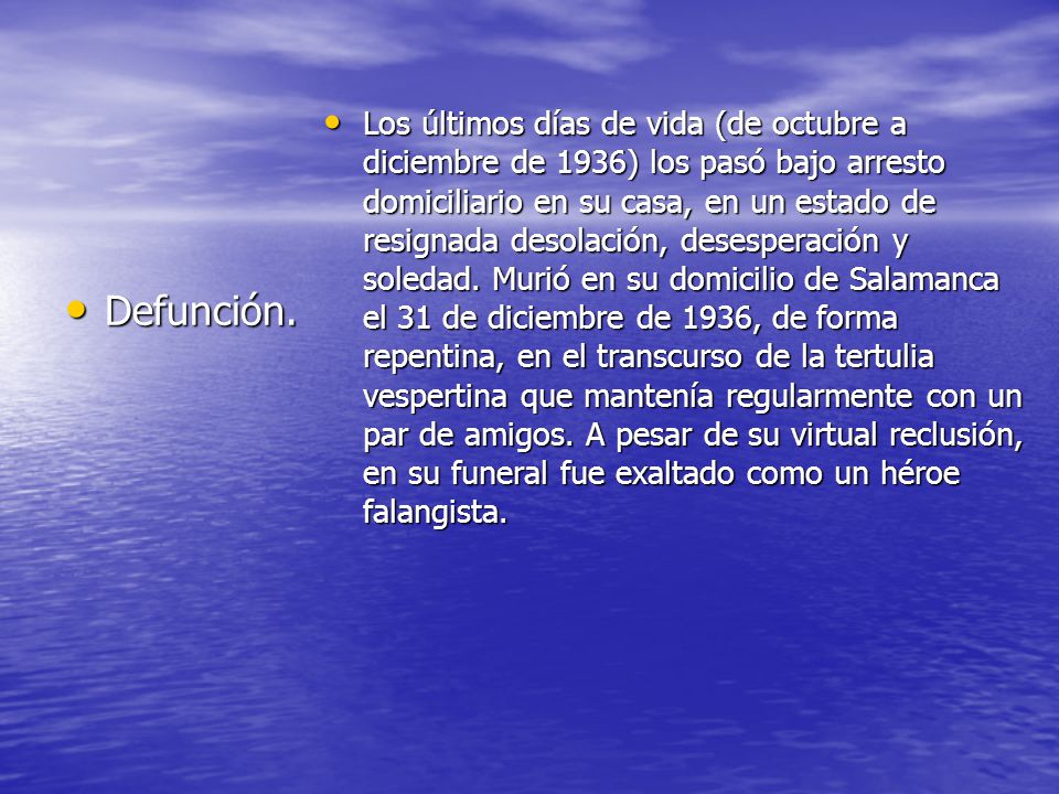 Los últimos días de vida (de octubre a diciembre de 1936) los pasó bajo arresto domiciliario en su casa, en un estado de resignada desolación, desesperación y soledad. Murió en su domicilio de Salamanca el 31 de diciembre de 1936, de forma repentina, en el transcurso de la tertulia vespertina que mantenía regularmente con un par de amigos. A pesar de su virtual reclusión, en su funeral fue exaltado como un héroe falangista.
