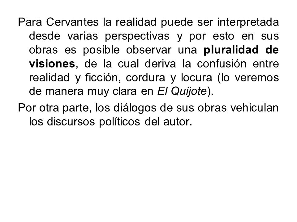 Para Cervantes la realidad puede ser interpretada desde varias perspectivas y por esto en sus obras es posible observar una pluralidad de visiones, de la cual deriva la confusión entre realidad y ficción, cordura y locura (lo veremos de manera muy clara en El Quijote).