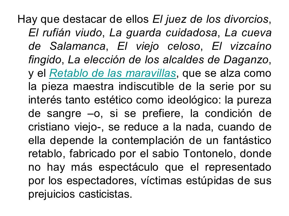 Hay que destacar de ellos El juez de los divorcios, El rufián viudo, La guarda cuidadosa, La cueva de Salamanca, El viejo celoso, El vizcaíno fingido, La elección de los alcaldes de Daganzo, y el Retablo de las maravillas, que se alza como la pieza maestra indiscutible de la serie por su interés tanto estético como ideológico: la pureza de sangre –o, si se prefiere, la condición de cristiano viejo-, se reduce a la nada, cuando de ella depende la contemplación de un fantástico retablo, fabricado por el sabio Tontonelo, donde no hay más espectáculo que el representado por los espectadores, víctimas estúpidas de sus prejuicios casticistas.