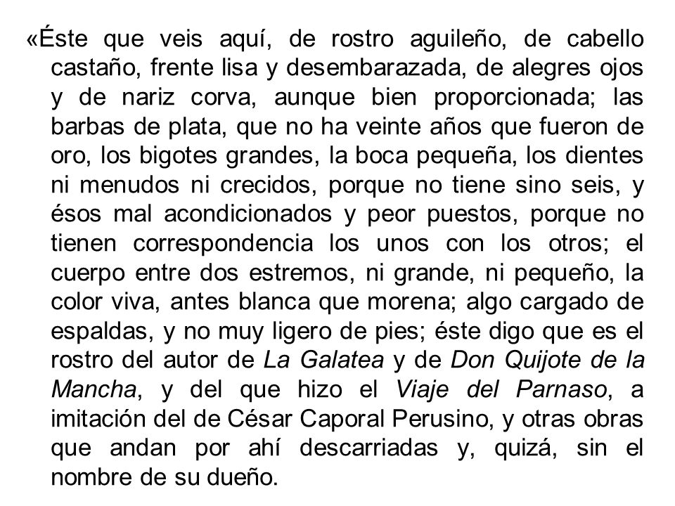 «Éste que veis aquí, de rostro aguileño, de cabello castaño, frente lisa y desembarazada, de alegres ojos y de nariz corva, aunque bien proporcionada; las barbas de plata, que no ha veinte años que fueron de oro, los bigotes grandes, la boca pequeña, los dientes ni menudos ni crecidos, porque no tiene sino seis, y ésos mal acondicionados y peor puestos, porque no tienen correspondencia los unos con los otros; el cuerpo entre dos estremos, ni grande, ni pequeño, la color viva, antes blanca que morena; algo cargado de espaldas, y no muy ligero de pies; éste digo que es el rostro del autor de La Galatea y de Don Quijote de la Mancha, y del que hizo el Viaje del Parnaso, a imitación del de César Caporal Perusino, y otras obras que andan por ahí descarriadas y, quizá, sin el nombre de su dueño.