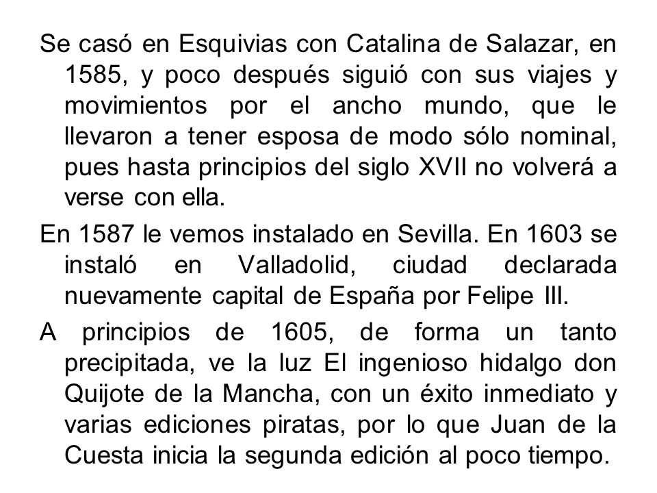 Se casó en Esquivias con Catalina de Salazar, en 1585, y poco después siguió con sus viajes y movimientos por el ancho mundo, que le llevaron a tener esposa de modo sólo nominal, pues hasta principios del siglo XVII no volverá a verse con ella.