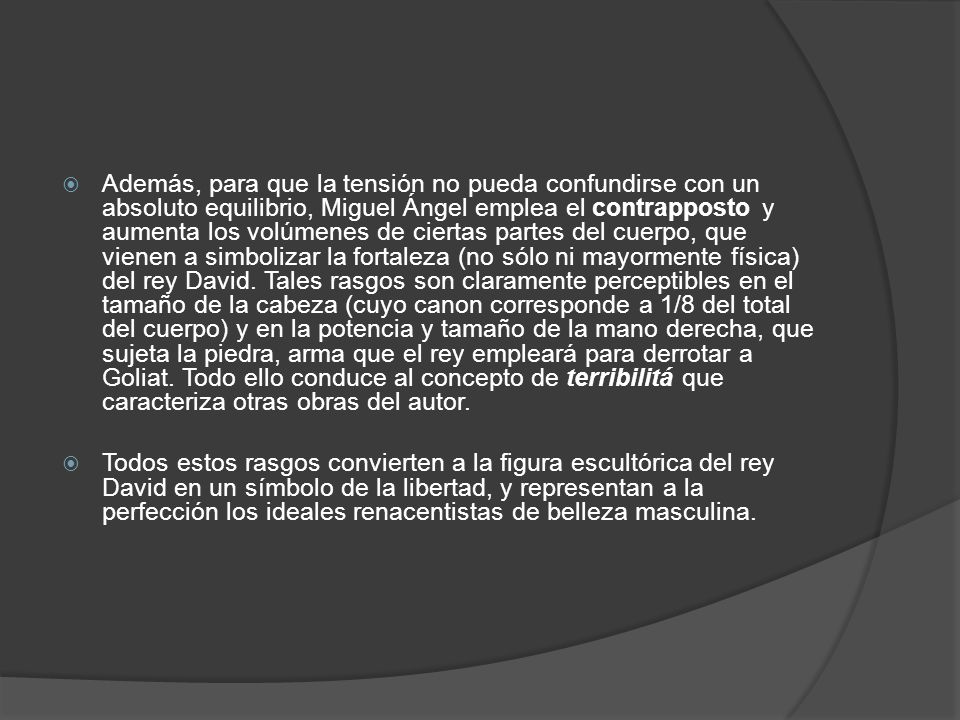 Además, para que la tensión no pueda confundirse con un absoluto equilibrio, Miguel Ángel emplea el contrapposto y aumenta los volúmenes de ciertas partes del cuerpo, que vienen a simbolizar la fortaleza (no sólo ni mayormente física) del rey David. Tales rasgos son claramente perceptibles en el tamaño de la cabeza (cuyo canon corresponde a 1/8 del total del cuerpo) y en la potencia y tamaño de la mano derecha, que sujeta la piedra, arma que el rey empleará para derrotar a Goliat. Todo ello conduce al concepto de terribilitá que caracteriza otras obras del autor.