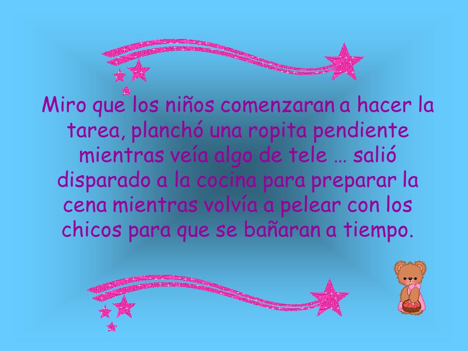 Miro que los niños comenzaran a hacer la tarea, planchó una ropita pendiente mientras veía algo de tele … salió disparado a la cocina para preparar la cena mientras volvía a pelear con los chicos para que se bañaran a tiempo.