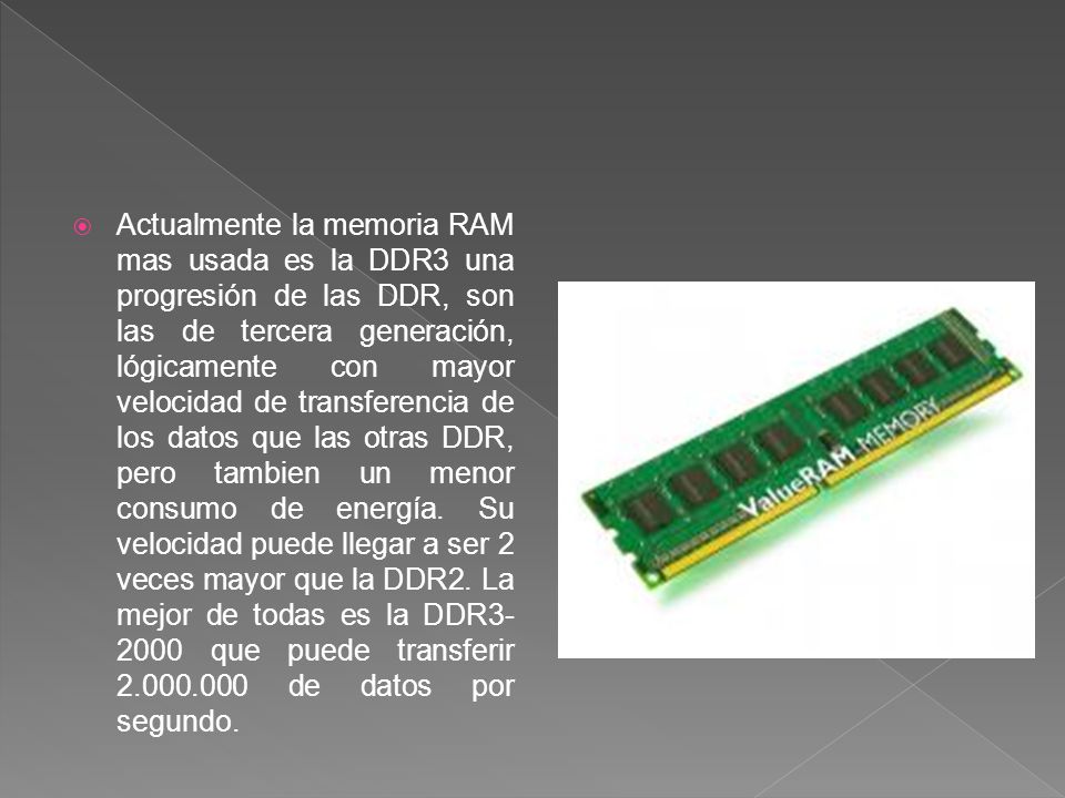 Actualmente la memoria RAM mas usada es la DDR3 una progresión de las DDR, son las de tercera generación, lógicamente con mayor velocidad de transferencia de los datos que las otras DDR, pero tambien un menor consumo de energía.